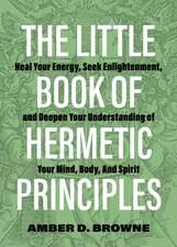 The Little Book of Hermetic Principles: Heal Your Energy, Seek Enlightenment, and Deepen Your Understanding of Your Mind, Body, and Spirit