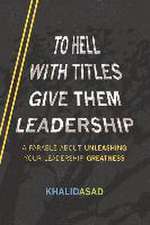 To Hell with Titles, Give Them Leadership: A Parable about Unleashing Your Leadership Greatness