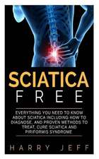 Sciatica Free: Everything You Need to Know about Sciatica Including How to Diagnose, and Proven Methods to Treat, Cure Sciatica and P