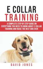 E Collar Training: A Complete Step by Step Guide on Everything You Need to Know about E - Collar Training and Raise the Obedient and Best