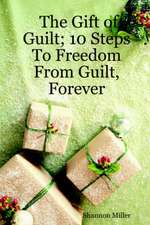 The Gift of Guilt; 10 Steps to Freedom from Guilt, Forever