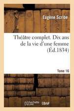 Theatre Complet de M. Eugene Scribe. Tome 16 Dix ANS de La Vie D'Une Femme