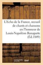 L'Echo de La France, Recueil de Chants Et Chansons En L'Honneur de Louis-Napoleon Bonaparte (1849): , President de La Republique, Precede D'Une Notice