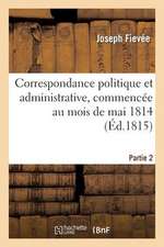 Correspondance Politique Et Administrative, Commencee Au Mois de Mai 1814. 2e Partie