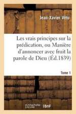 Les Vrais Principes Sur La Prédication, Ou Manière d'Annoncer Avec Fruit La Parole de Dieu. Tome 1