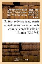 Statuts, Ordonnances, Arrests Et Règlemens Des Marchands Chandeliers de la Ville de Rouen: À Eux Accordés Par Charles IX, Henry IV, Louis XIII Et Loui