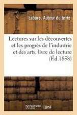 Lectures Sur Les Découvertes Et Les Progrès de l'Industrie Et Des Arts, Livre de Lecture: À l'Usage Des Enfants de Dix À Quinze ANS