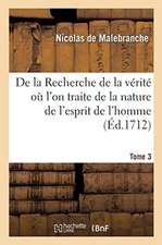 de la Recherche de la Vérité Où l'On Traite de la Nature de l'Esprit de l'Homme. Tome 3: Et de l'Usage Qu'il En Doit Faire Pour Éviter l'Erreur Dans L