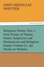 Religious Poems, Part 1., from Poems of Nature, Poems Subjective and Reminiscent and Religious Poems Volume II., the Works of Whittier