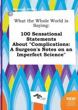 What the Whole World Is Saying: 100 Sensational Statements about Complications: A Surgeon's Notes on an Imperfect Science