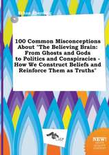 100 Common Misconceptions about the Believing Brain: From Ghosts and Gods to Politics and Conspiracies - How We Construct Beliefs and Reinforce Them