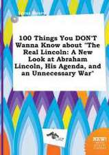 100 Things You Don't Wanna Know about the Real Lincoln: A New Look at Abraham Lincoln, His Agenda, and an Unnecessary War