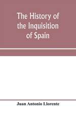 The history of the inquisition of Spain, from the time of its establishment to the reign of Ferdinand VII. Composed from the original documents of the Archives of the Supreme council, and from those of subordinate tribunals of the Holy office