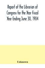 Report of the Librarian of Congress for the Year Fiscal Year Ending June 30, 1904