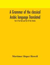 A grammar of the classical Arabic language Translated and Compiled From The Works Of The Most Approved Native or Naturalized Authorities Part II The Verb and Part III The Particle