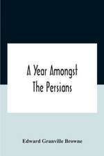 A Year Amongst The Persians; Impressions As To The Life, Character, And Thought Of The People Of Persia, Received During Twelve Month'S Residence In That Country In The Years 1887-8