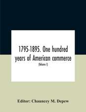 1795-1895. One Hundred Years Of American Commerce; Consisting Of One Hundred Original Articles On Commercial Topics Describing The Practical Development Of The Various Branches Of Trade In The United States Within The Past Century And Showing The Present