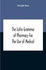 The Latin Grammar Of Pharmacy For The Use Of Medical And Pharmaceutical Students Including The Reading Of Latin Prescriptions, Latin-English And English-Latin Reference Vocabularies And Prosody