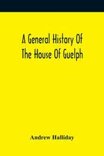 A General History Of The House Of Guelph, Or Royal Family Of Great Britain, From The Earliest Period In Which The Name Appears Upon Record To The Accession Of His Majesty King George The First To The Throne. With An Appendix Of Authentic And Original Docu