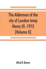 The aldermen of the city of London temp. Henry III.-1912. With notes on the parliamentary representation of the city, the aldermen and the livery companies, the aldermanic veto, aldermanic baronets and knights, etc. (Volume II)